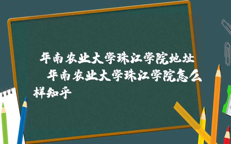华南农业大学珠江学院地址（华南农业大学珠江学院怎么样知乎）