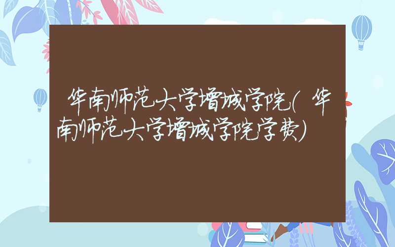 华南师范大学增城学院（华南师范大学增城学院学费）