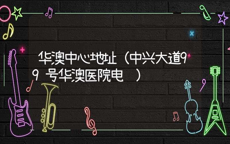 华澳中心地址（中兴大道99号华澳医院电话）