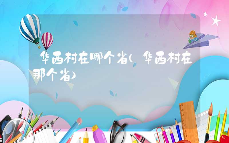 华西村在哪个省（华西村在那个省）
