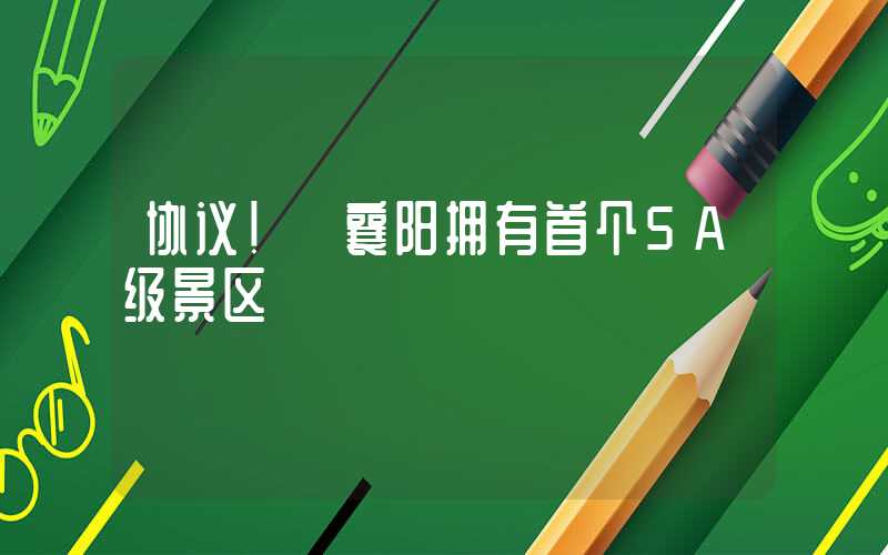 协议！ 襄阳拥有首个5A级景区