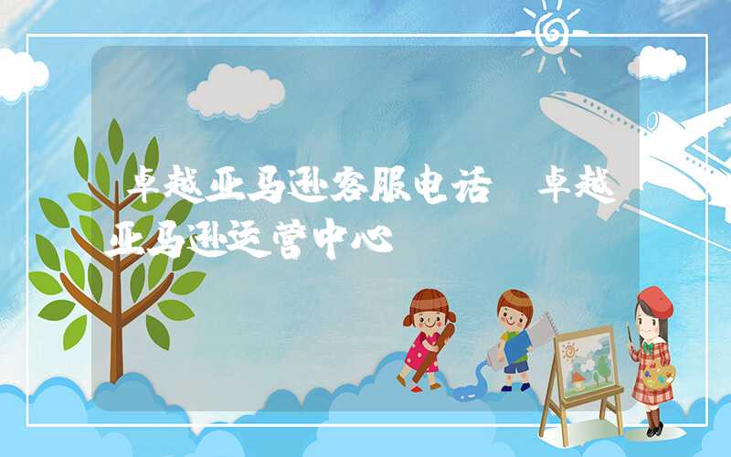卓越亚马逊客服电话（卓越亚马逊运营中心）
