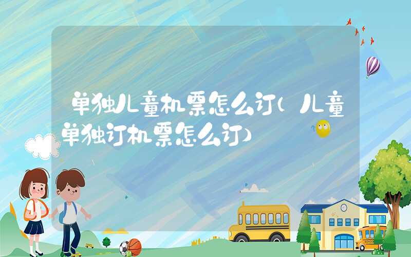单独儿童机票怎么订（儿童单独订机票怎么订）