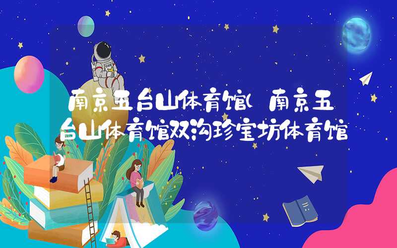 南京五台山体育馆（南京五台山体育馆双沟珍宝坊体育馆）