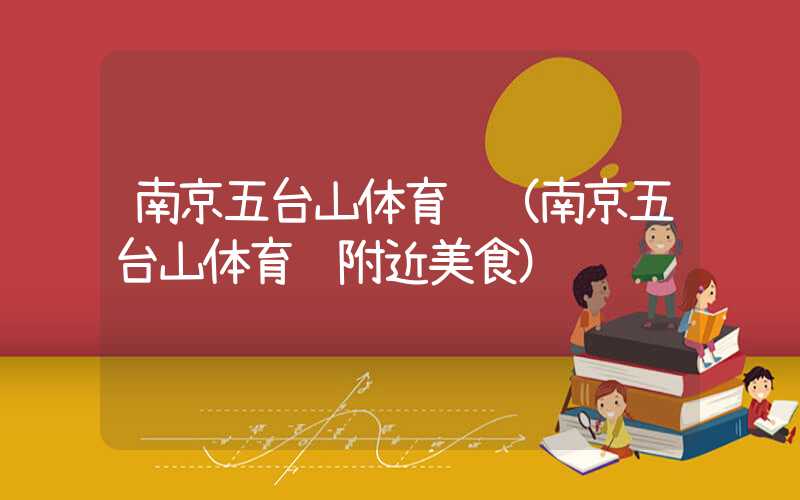 南京五台山体育馆（南京五台山体育馆附近美食）