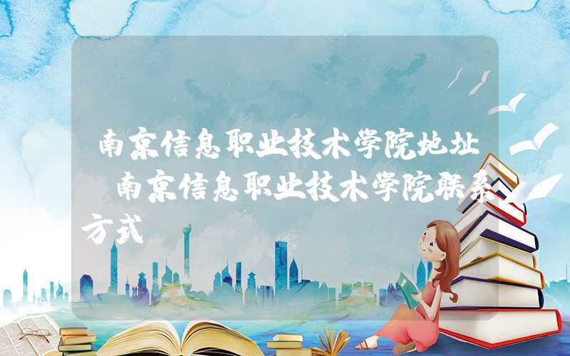 南京信息职业技术学院地址（南京信息职业技术学院联系方式）