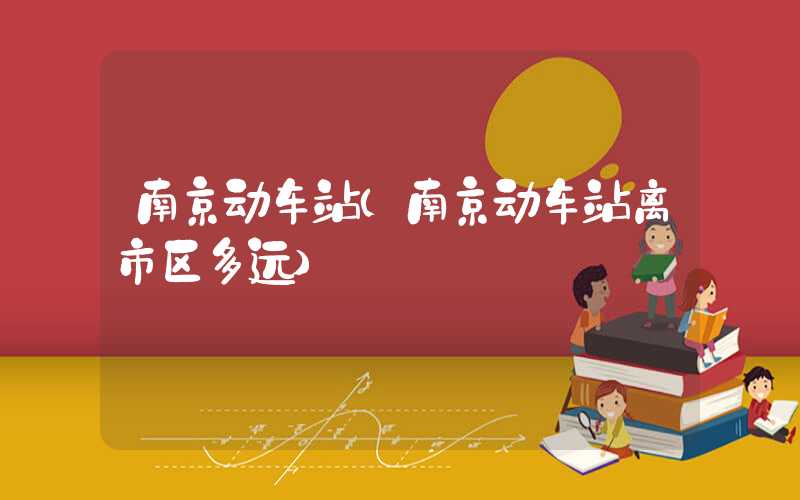 南京动车站（南京动车站离市区多远）