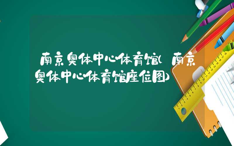南京奥体中心体育馆（南京奥体中心体育馆座位图）