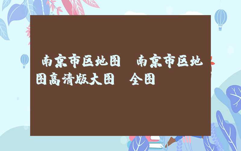 南京市区地图（南京市区地图高清版大图 全图）