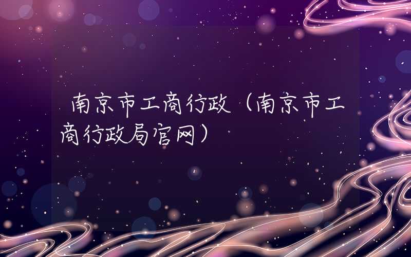 南京市工商行政(南京市工商行政局官网)