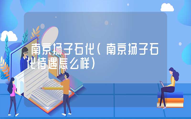 南京扬子石化（南京扬子石化待遇怎么样）
