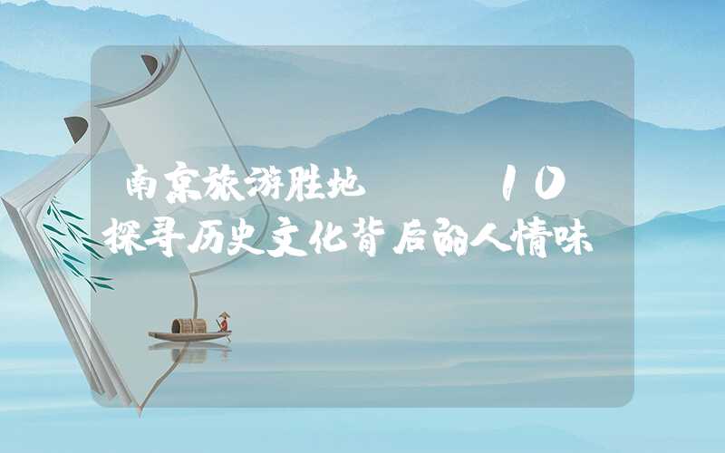 南京旅游胜地TOP10，探寻历史文化背后的人情味