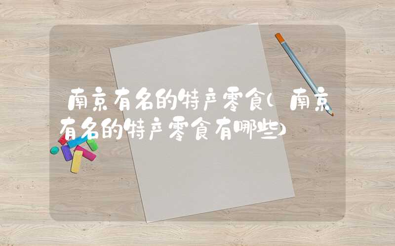 南京有名的特产零食（南京有名的特产零食有哪些）