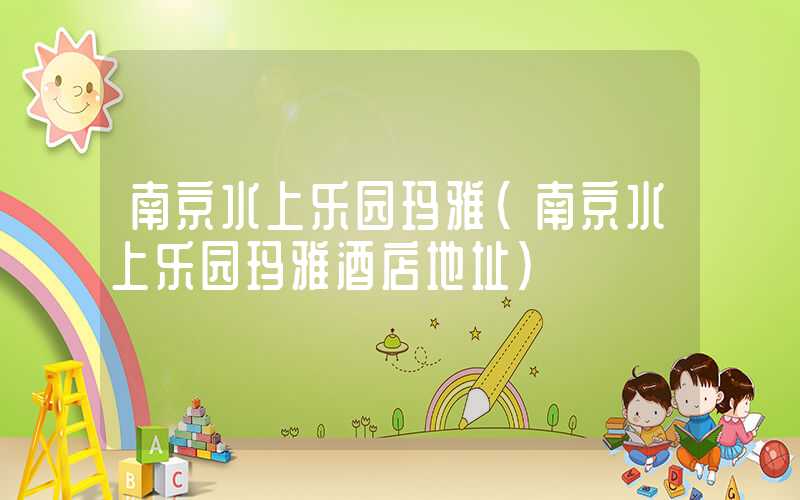 南京水上乐园玛雅（南京水上乐园玛雅酒店地址）