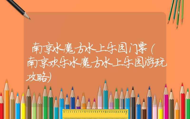南京水魔方水上乐园门票（南京欢乐水魔方水上乐园游玩攻略）