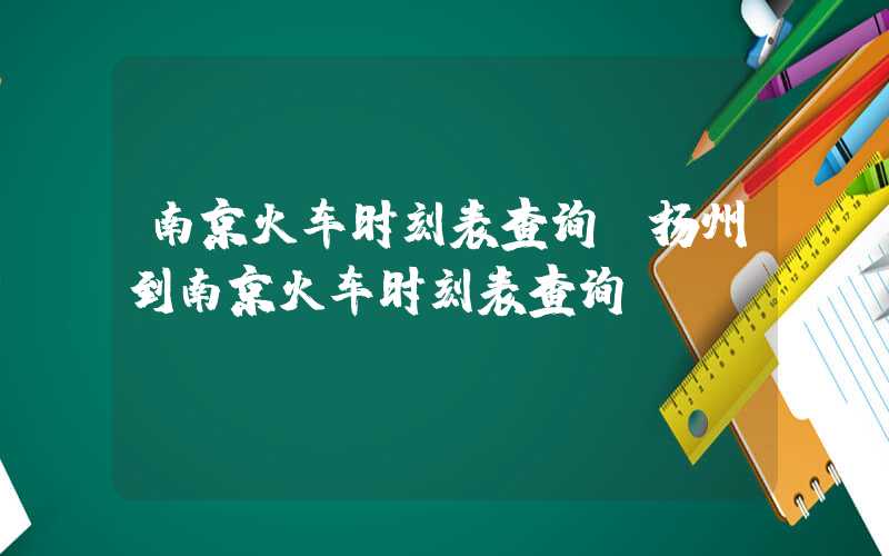 南京火车时刻表查询（扬州到南京火车时刻表查询）