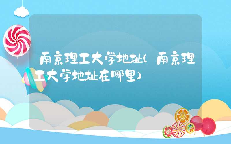 南京理工大学地址（南京理工大学地址在哪里）