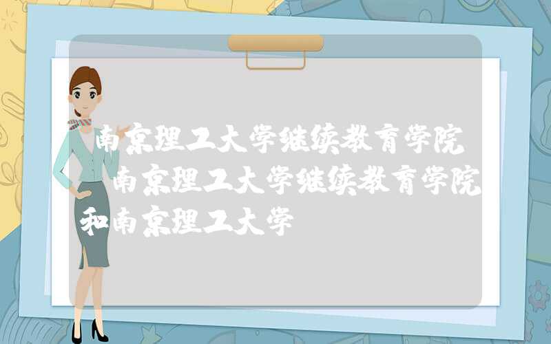 南京理工大学继续教育学院（南京理工大学继续教育学院和南京理工大学）