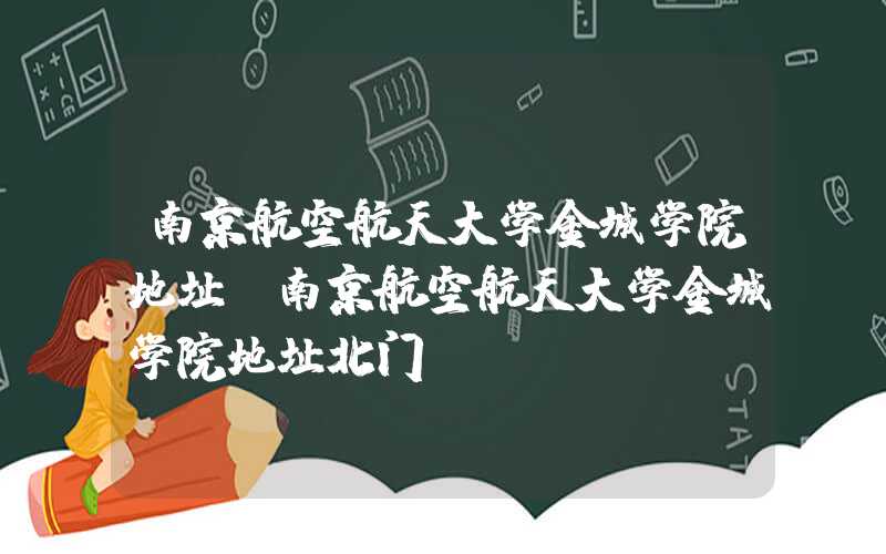 南京航空航天大学金城学院地址（南京航空航天大学金城学院地址北门）