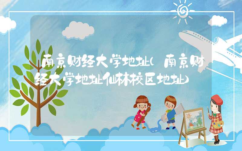 南京财经大学地址(南京财经大学地址仙林校区地址)