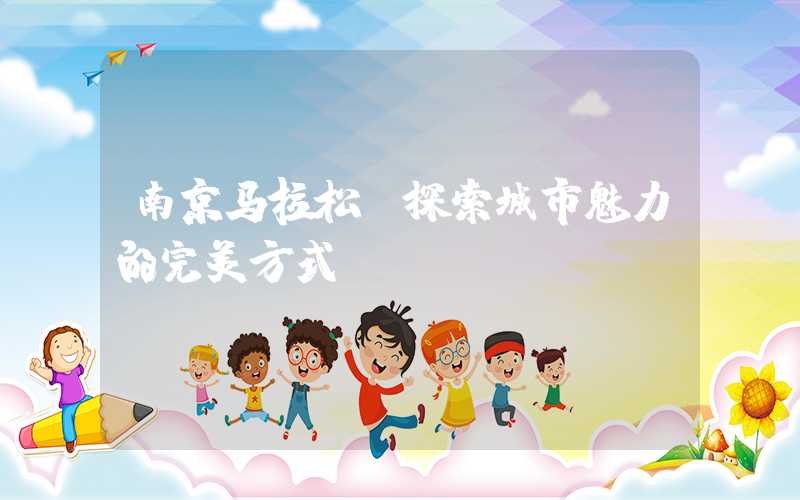 南京马拉松：探索城市魅力的完美方式