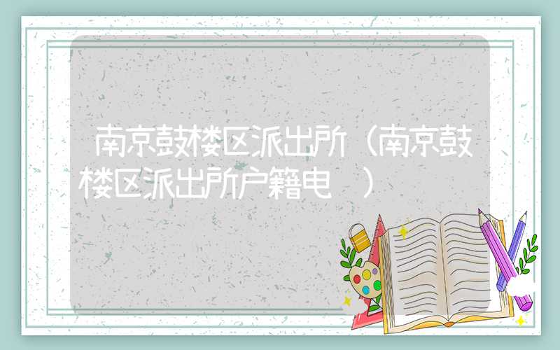 南京鼓楼区派出所（南京鼓楼区派出所户籍电话）