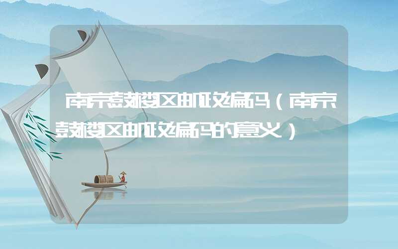 南京鼓楼区邮政编码（南京鼓楼区邮政编码的意义）