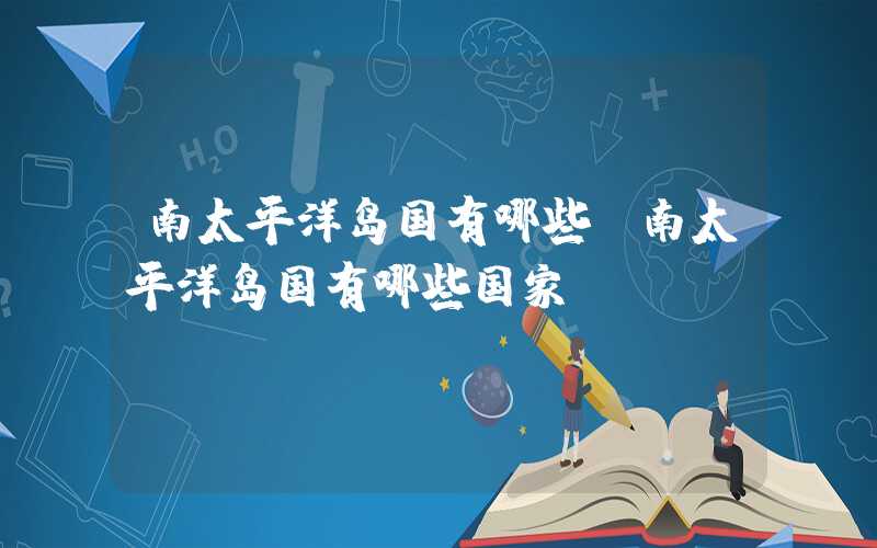 南太平洋岛国有哪些（南太平洋岛国有哪些国家）