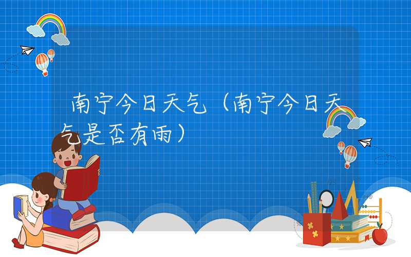 南宁今日天气(南宁今日天气是否有雨)