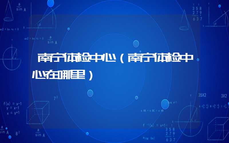 南宁体检中心（南宁体检中心在哪里）