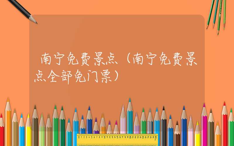 南宁免费景点（南宁免费景点全部免门票）