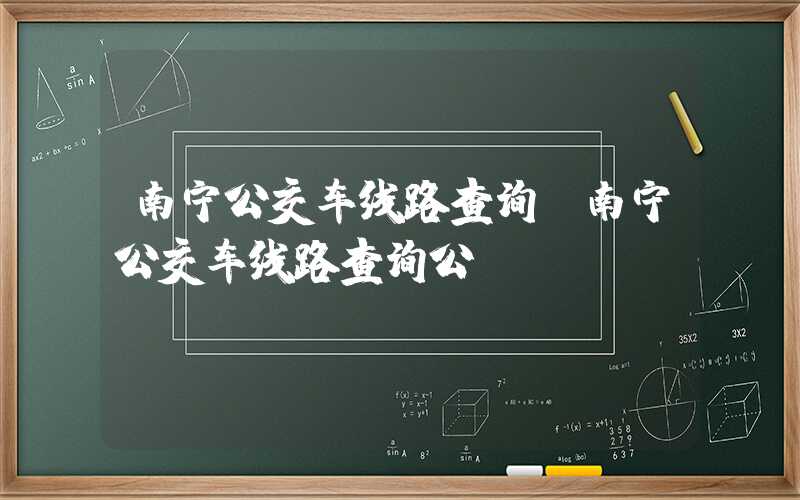 南宁公交车线路查询（南宁公交车线路查询公）