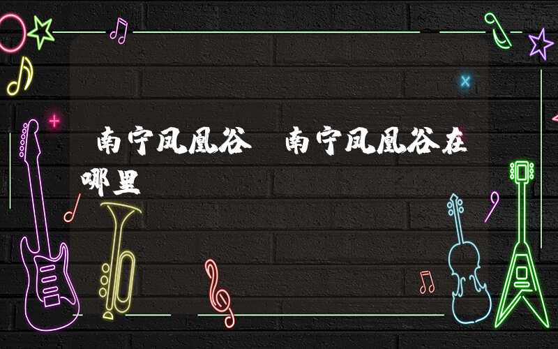 南宁凤凰谷（南宁凤凰谷在哪里）