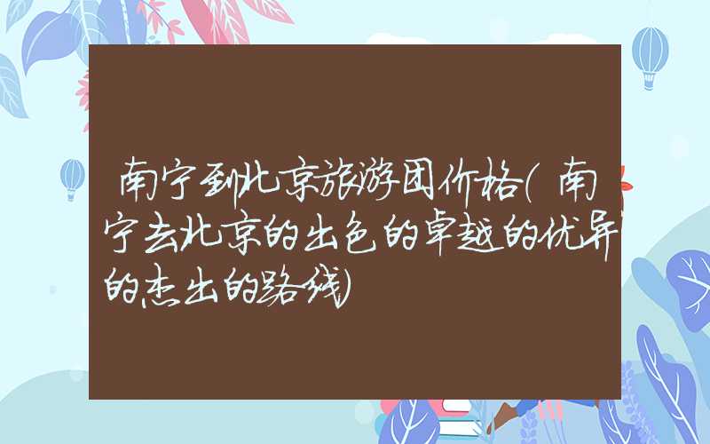 南宁到北京旅游团价格（南宁去北京的出色的卓越的优异的杰出的路线）