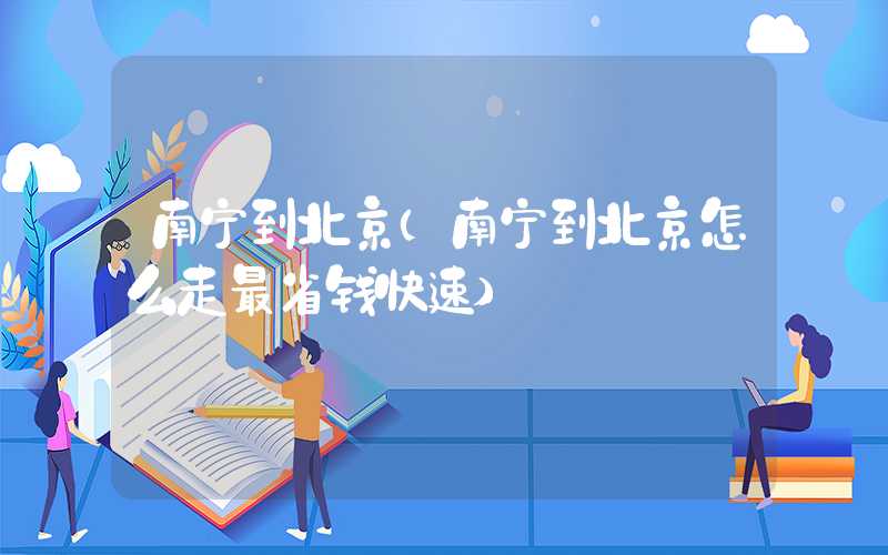 南宁到北京（南宁到北京怎么走最省钱快速）