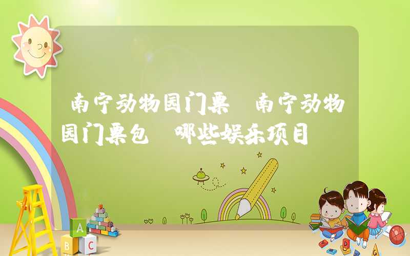南宁动物园门票（南宁动物园门票包含哪些娱乐项目）