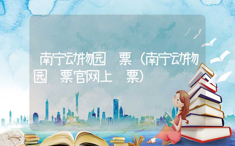 南宁动物园门票（南宁动物园门票官网上购票）