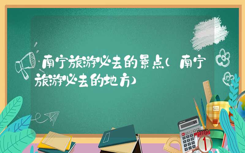 南宁旅游必去的景点（南宁旅游必去的地方）