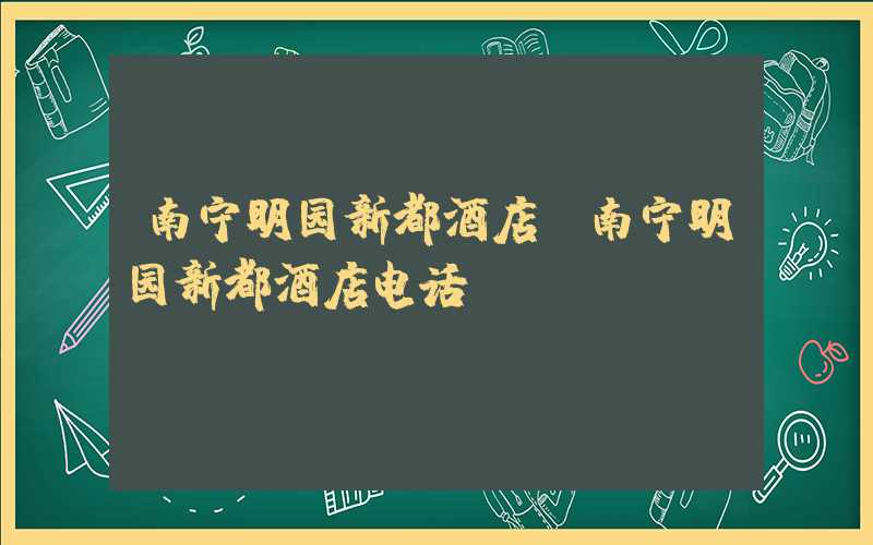 南宁明园新都酒店（南宁明园新都酒店电话）