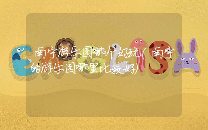 南宁游乐园哪个好玩（南宁的游乐园哪里比较好）