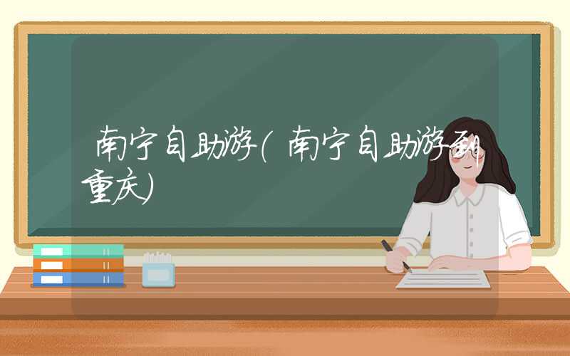 南宁自助游（南宁自助游到重庆）