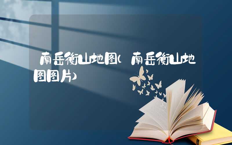 南岳衡山地图(南岳衡山地图图片)