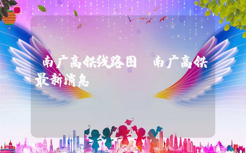 南广高铁线路图（南广高铁最新消息）