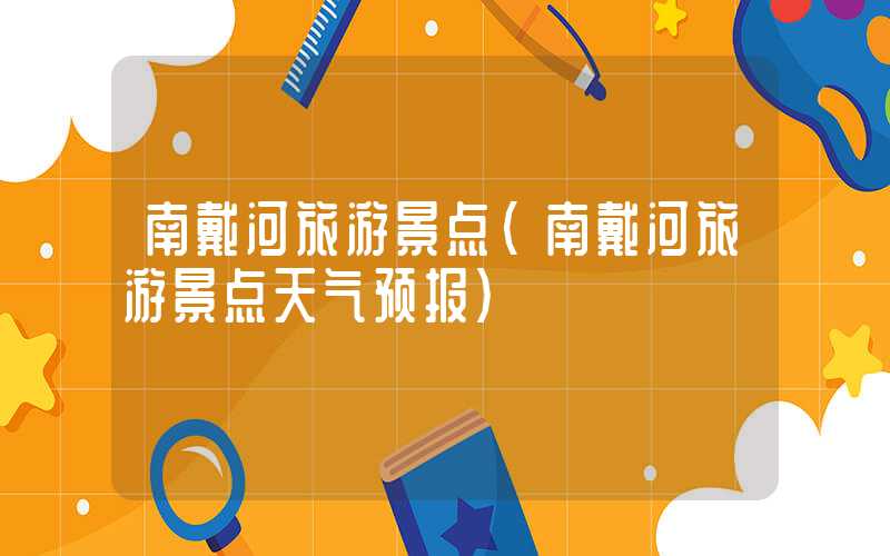 南戴河旅游景点（南戴河旅游景点天气预报）