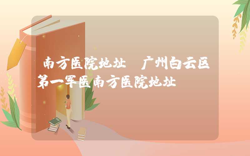 南方医院地址(广州白云区第一军医南方医院地址)