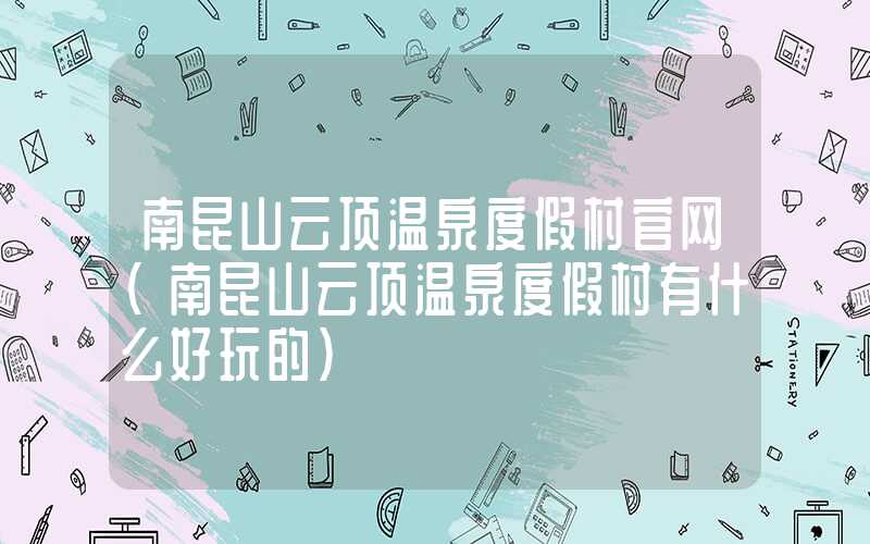 南昆山云顶温泉度假村官网（南昆山云顶温泉度假村有什么好玩的）