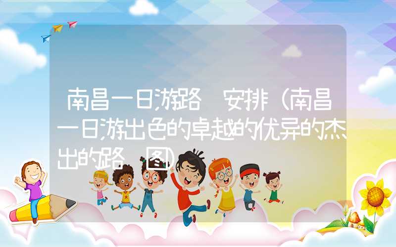 南昌一日游路线安排（南昌一日游出色的卓越的优异的杰出的路线图）
