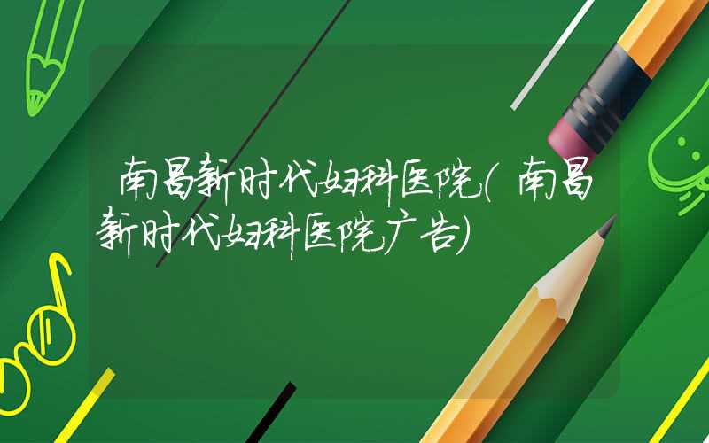 南昌新时代妇科医院（南昌新时代妇科医院广告）