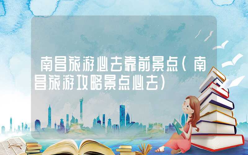 南昌旅游必去靠前景点（南昌旅游攻略景点必去）
