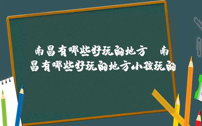 南昌有哪些好玩的地方（南昌有哪些好玩的地方小孩玩的）